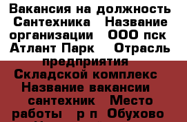 Вакансия на должность Сантехника › Название организации ­ ООО пск “Атлант-Парк“ › Отрасль предприятия ­ Складской комплекс › Название вакансии ­ сантехник › Место работы ­ р.п. Обухово, Ногинский р-он › Максимальный оклад ­ 40 000 - Московская обл. Работа » Вакансии   . Московская обл.